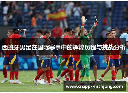 西班牙男足在国际赛事中的辉煌历程与挑战分析