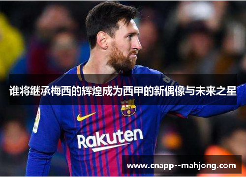 谁将继承梅西的辉煌成为西甲的新偶像与未来之星