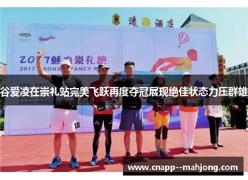 谷爱凌在崇礼站完美飞跃再度夺冠展现绝佳状态力压群雄