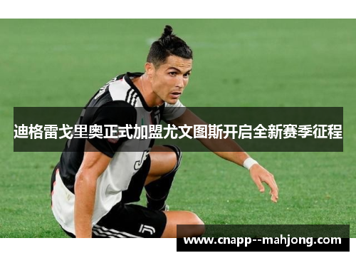 迪格雷戈里奥正式加盟尤文图斯开启全新赛季征程